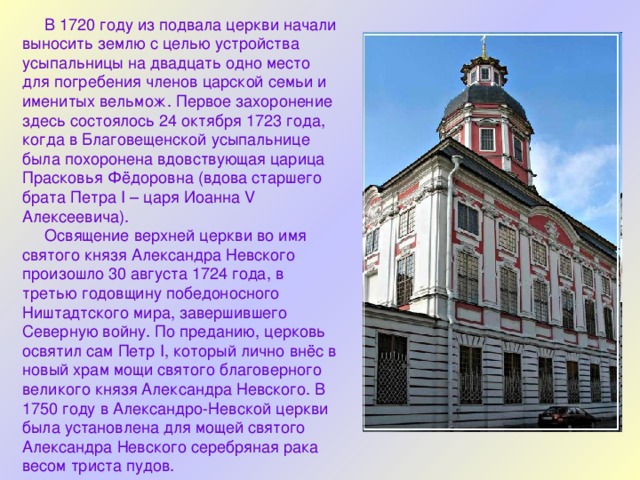  В 1720 году из подвала церкви начали выносить землю с целью устройства усыпальницы на двадцать одно место для погребения членов царской семьи и именитых вельмож. Первое захоронение здесь состоялось 24 октября 1723 года, когда в Благовещенской усыпальнице была похоронена вдовствующая царица Прасковья Фёдоровна (вдова старшего брата Петра I – царя Иоанна V Алексеевича).  Освящение верхней церкви во имя святого князя Александра Невского произошло 30 августа 1724 года, в третью годовщину победоносного Ништадтского мира, завершившего Северную войну. По преданию, церковь освятил сам Петр I, который лично внёс в новый храм мощи святого благоверного великого князя Александра Невского. В 1750 году в Александро-Невской церкви была установлена для мощей святого Александра Невского серебряная рака весом триста пудов. 