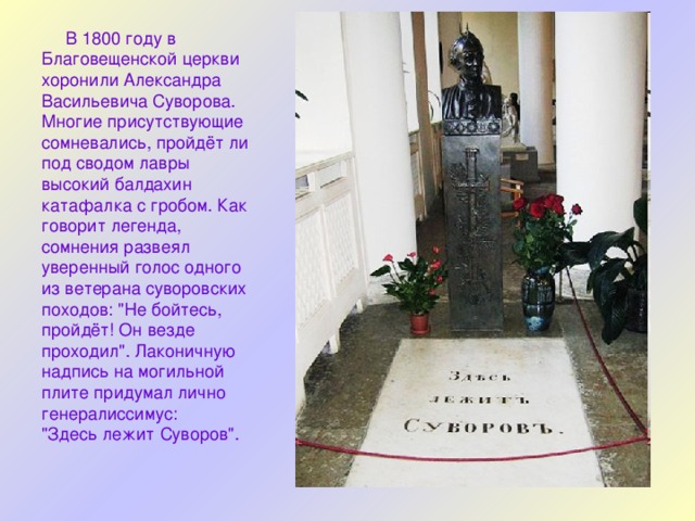  В 1800 году в Благовещенской церкви хоронили Александра Васильевича Суворова. Многие присутствующие сомневались, пройдёт ли под сводом лавры высокий балдахин катафалка с гробом. Как говорит легенда, сомнения развеял уверенный голос одного из ветерана суворовских походов: 