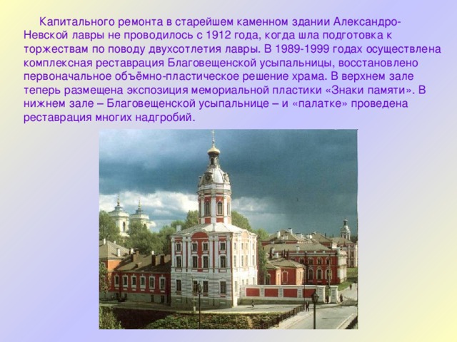 Капитального ремонта в старейшем каменном здании Александро-Невской лавры не проводилось с 1912 года, когда шла подготовка к торжествам по поводу двухсотлетия лавры. В 1989-1999 годах осуществлена комплексная реставрация Благовещенской усыпальницы, восстановлено первоначальное объёмно-пластическое решение храма. В верхнем зале теперь размещена экспозиция мемориальной пластики «Знаки памяти». В нижнем зале – Благовещенской усыпальнице – и «палатке» проведена реставрация многих надгробий. 