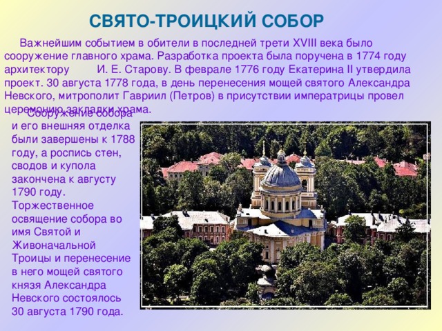 СВЯТО-ТРОИЦКИЙ СОБОР  Важнейшим событием в обители в последней трети XVIII века было сооружение главного храма. Разработка проекта была поручена в 1774 году архитектору И. Е. Старову. В феврале 1776 году Екатерина II утвердила проект. 30 августа 1778 года, в день перенесения мощей святого Александра Невского, митрополит Гавриил (Петров) в присутствии императрицы провел церемонию закладки храма.  Сооружение собора и его внешняя отделка были завершены к 1788 году, а роспись стен, сводов и купола закончена к августу 1790 году. Торжественное освящение собора во имя Святой и Живоначальной Троицы и перенесение в него мощей святого князя Александра Невского состоялось 30 августа 1790 года. 