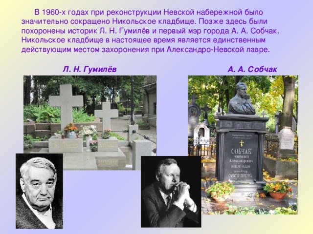  В 1960-х годах при реконструкции Невской набережной было значительно сокращено Никольское кладбище. Позже здесь были похоронены историк Л. Н. Гумилёв и первый мэр города А. А. Собчак. Никольское кладбище в настоящее время является единственным действующим местом захоронения при Александро-Невской лавре. Л. Н. Гумилёв А. А. Собчак 