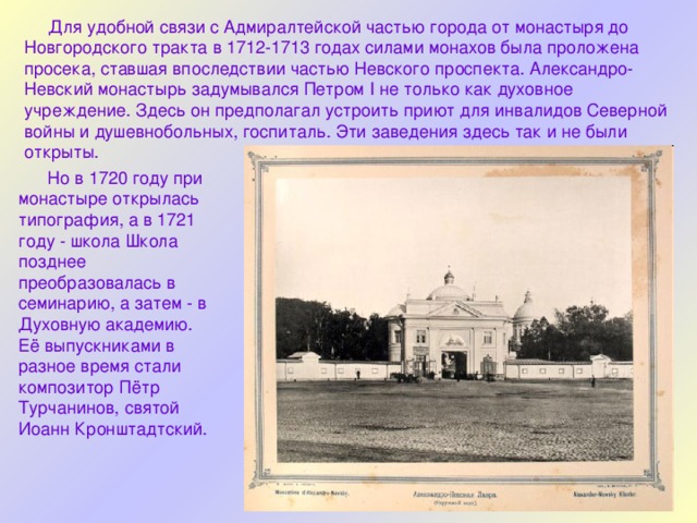  Для удобной связи с Адмиралтейской частью города от монастыря до Новгородского тракта в 1712-1713 годах силами монахов была проложена просека, ставшая впоследствии частью Невского проспекта. Александро-Невский монастырь задумывался Петром I не только как духовное учреждение. Здесь он предполагал устроить приют для инвалидов Северной войны и душевнобольных, госпиталь. Эти заведения здесь так и не были открыты.  Но в 1720 году при монастыре открылась типография, а в 1721 году - школа Школа позднее преобразовалась в семинарию, а затем - в Духовную академию. Её выпускниками в разное время стали композитор Пётр Турчанинов, святой Иоанн Кронштадтский. 