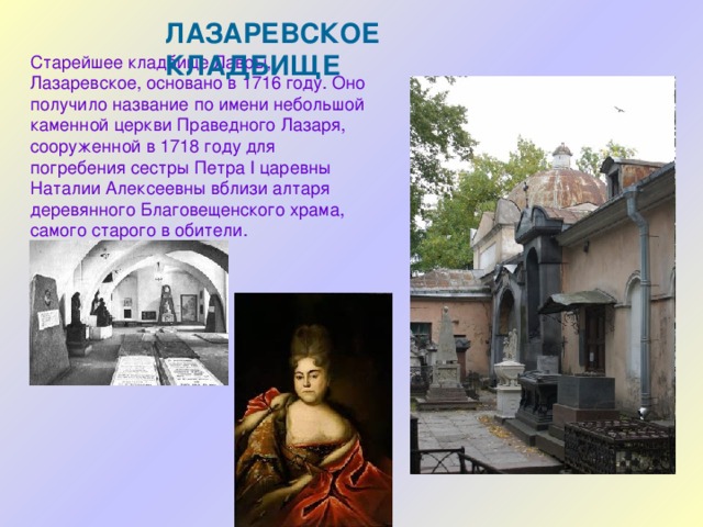 ЛАЗАРЕВСКОЕ КЛАДБИЩЕ Старейшее кладбище Лавры, Лазаревское, основано в 1716 году. Оно получило название по имени небольшой каменной церкви Праведного Лазаря, сооруженной в 1718 году для погребения сестры Петра I царевны Наталии Алексеевны вблизи алтаря деревянного Благовещенского храма, самого старого в обители. 