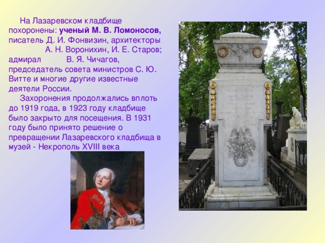  На Лазаревском кладбище похоронены: ученый М. В. Ломоносов, писатель Д. И. Фонвизин, архитекторы А. Н. Воронихин, И. Е. Старов; адмирал В. Я. Чичагов, председатель совета министров С. Ю. Витте и многие другие известные деятели России.  Захоронения продолжались вплоть до 1919 года, в 1923 году кладбище было закрыто для посещения. В 1931 году было принято решение о превращении Лазаревского кладбища в музей - Некрополь XVIII века 