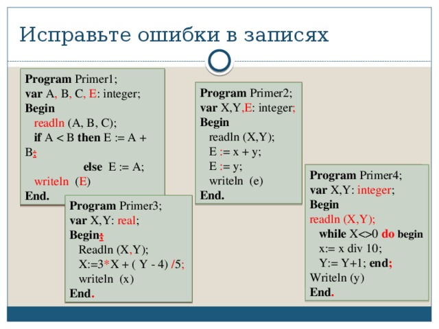 Исправьте ошибки в записях Program Primer1; var A , B , C , E : integer; Begin  readln (A, B, C);  if A then E := A + B ;   else E := A;  writeln ( E ) End. Program Primer1; var A; B; C: integer; Begin  writeln (A, B, C);  if A then E := A + B;  else E := A;  readln (A) End. Program Primer2; Program Primer2; var X, Y: integer var X,Y ,E : integer ; Begin Begin  readln (X,Y);  readln (X,Y);  E : = x + y;  E = x + y;  E : = y;  E = y;  writeln (e)  writeln (e) End. End. Program Primer4; Program Primer4; var X,Y: integer ; var X,Y: real; Begin Begin  while X0 begin readln (X,Y);  while X0 do  begin  x:=x div 10;  x:= x div 10;  Y:=Y+1; end  Y:= Y+1; end ; Writeln (y) Writeln (y) End End . Program Primer3; Program Primer3; var X,Y: real ; var X,Y: integer; Begin ; Begin;  Readln (X , Y);  Readln (X;Y);  X:=3 * X + ( Y - 4) / 5 ;  X:=3 X + ( Y - 4) : 5  writeln (x)  writeln (x) End . End 