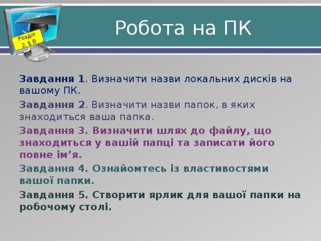 Розділ 2. § 8 Робота на ПК Завдання 1 . Визначити назви локальних дисків на вашому ПК. Завдання 2 . Визначити назви папок, в яких знаходиться ваша папка. Завдання 3. Визначити шлях до файлу, що знаходиться у вашій папці та записати його повне ім’я. Завдання 4. Ознайомтесь із властивостями вашої папки. Завдання 5. Створити ярлик для вашої папки на робочому столі.  