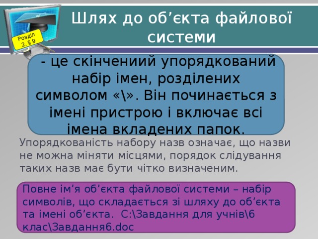 Розділ 2. § 9 Шлях до об’єкта файлової системи  - це скінчениий упорядкований набір імен, розділених символом «\». Він починається з імені пристрою і включає всі імена вкладених папок. Упорядкованість набору назв означає, що назви не можна міняти місцями, порядок слідування таких назв має бути чітко визначеним. Повне ім’я об’єкта файлової системи – набір символів, що складається зі шляху до об’єкта та імені об’єкта. С:\Завдання для учнів\6 клас\Завдання6.doc 