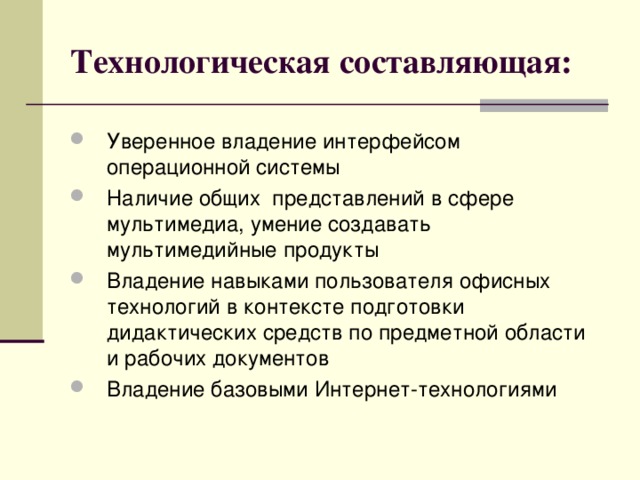 Технологическая составляющая: Уверенное владение интерфейсом операционной системы Наличие общих представлений в сфере мультимедиа, умение создавать мультимедийные продукты Владение навыками пользователя офисных технологий в контексте подготовки дидактических средств по предметной области и рабочих документов Владение базовыми Интернет-технологиями 