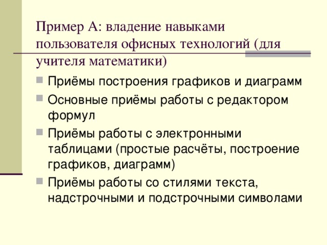 Пример А: владение навыками пользователя офисных технологий (для учителя математики) Приёмы построения графиков и диаграмм Основные приёмы работы с редактором формул Приёмы работы с электронными таблицами (простые расчёты, построение графиков, диаграмм) Приёмы работы со стилями текста, надстрочными и подстрочными символами  