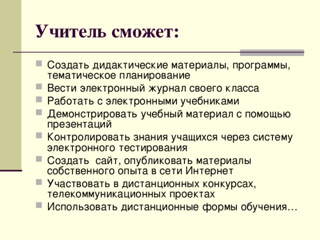 Учитель сможет: Создать дидактические материалы, программы, тематическое планирование Вести электронный журнал своего класса Работать с электронными учебниками Демонстрировать учебный материал с помощью презентаций Контролировать знания учащихся через систему электронного тестирования Создать сайт, опубликовать материалы собственного опыта в сети Интернет Участвовать в дистанционных конкурсах, телекоммуникационных проектах Использовать дистанционные формы обучения… 