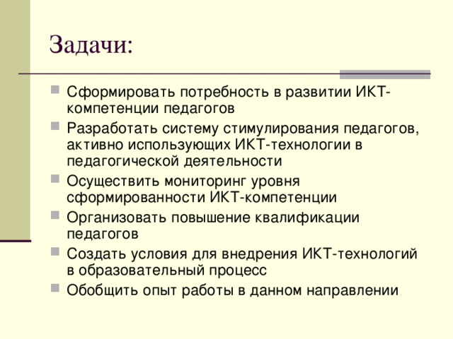 Задачи: Сформировать потребность в развитии ИКТ-компетенции педагогов Разработать систему стимулирования педагогов, активно использующих ИКТ-технологии в педагогической деятельности Осуществить мониторинг уровня сформированности ИКТ-компетенции Организовать повышение квалификации педагогов Создать условия для внедрения ИКТ-технологий в образовательный процесс Обобщить опыт работы в данном направлении   