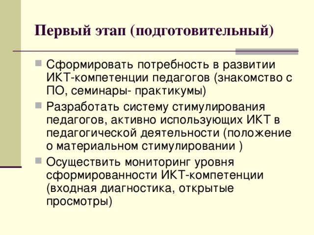 Первый этап (подготовительный) Сформировать потребность в развитии ИКТ-компетенции педагогов (знакомство с ПО, семинары- практикумы) Разработать систему стимулирования педагогов, активно использующих ИКТ в педагогической деятельности (положение о материальном стимулировании ) Осуществить мониторинг уровня сформированности ИКТ-компетенции (входная диагностика, открытые просмотры) 