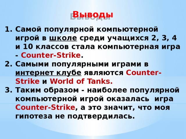 Выводы Самой популярной компьютерной игрой в школе среди учащихся 2, 3, 4 и 10 классов стала компьютерная игра - Counter-Strike . Самыми популярными играми в интернет клубе являются Counter-Strike и World of Tanks. Таким образом - наиболее популярной компьютерной игрой оказалась игра Counter-Strike , а это значит, что моя гипотеза не подтвердилась.  