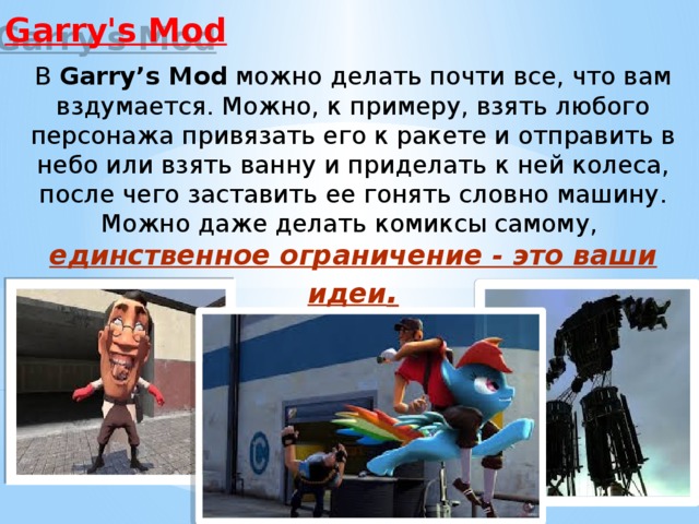 Garry's Mod В  Garry’s Mod  можно делать почти все, что вам вздумается. Можно, к примеру, взять любого персонажа привязать его к ракете и отправить в небо или взять ванну и приделать к ней колеса, после чего заставить ее гонять словно машину. Можно даже делать комиксы самому, единственное ограничение - это ваши идеи . 