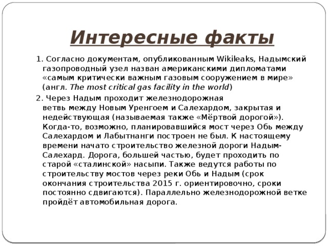 Интересные факты 1. Согласно документам, опубликованным Wikileaks, Надымский газопроводный узел назван американскими дипломатами «самым критически важным газовым сооружением в мире» (англ.  The most critical gas facility in the world ) 2. Через Надым проходит железнодорожная ветвь между Новым Уренгоем и Салехардом, закрытая и недействующая (называемая также «Мёртвой дорогой»). Когда-то, возможно, планировавшийся мост через Обь между Салехардом и Лабытнанги построен не был. К настоящему времени начато строительство железной дороги Надым-Салехард. Дорога, большей частью, будет проходить по старой «сталинской» насыпи. Также ведутся работы по строительству мостов через реки Обь и Надым (срок окончания строительства 2015 г. ориентировочно, сроки постоянно сдвигаются). Параллельно железнодорожной ветке пройдёт автомобильная дорога. 
