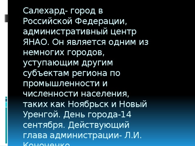 Салехард- город в Российской Федерации, административный центр ЯНАО. Он является одним из немногих городов, уступающим другим субъектам региона по промышленности и численности населения, таких как Ноябрьск и Новый Уренгой. День города-14 сентября. Действующий глава администрации- Л.И. Кононенко.  