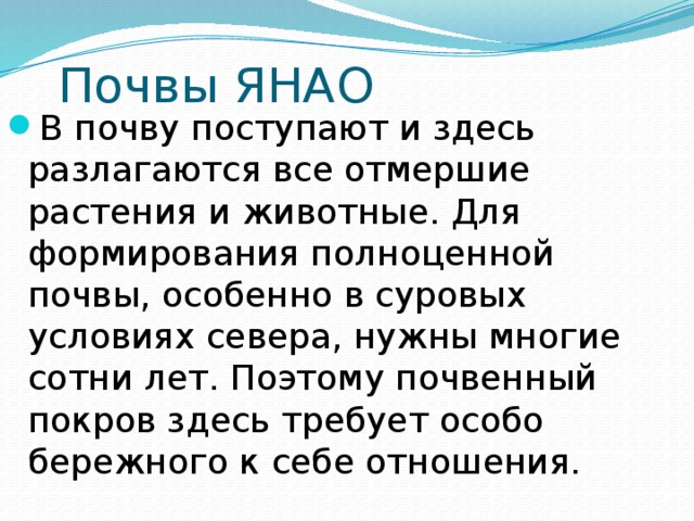 Почвы ЯНАО В почву поступают и здесь разлагаются все отмершие растения и животные. Для формирования полноценной почвы, особенно в суровых условиях севера, нужны многие сотни лет. Поэтому почвенный покров здесь требует особо бережного к себе отношения. 
