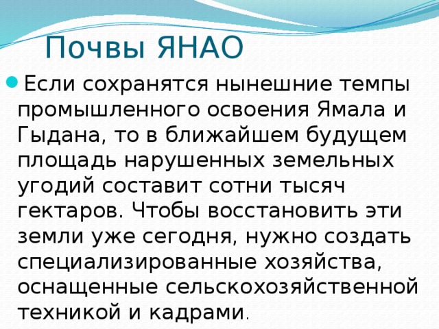 Почвы ЯНАО Если сохранятся нынешние темпы промышленного освоения Ямала и Гыдана, то в ближайшем будущем площадь нарушенных земельных угодий составит сотни тысяч гектаров. Чтобы восстановить эти земли уже сегодня, нужно создать специализированные хозяйства, оснащенные сельскохозяйственной техникой и кадрами . 