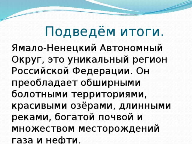 Подведём итоги. Ямало-Ненецкий Автономный Округ, это уникальный регион Российской Федерации. Он преобладает обширными болотными территориями, красивыми озёрами, длинными реками, богатой почвой и множеством месторождений газа и нефти. 