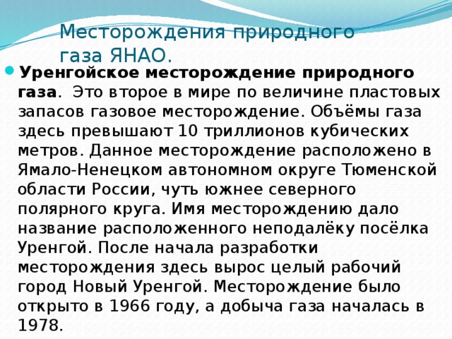 Месторождения природного газа ЯНАО. Уренгойское месторождение природного газа .  Это второе в мире по величине пластовых запасов газовое месторождение. Объёмы газа здесь превышают 10 триллионов кубических метров. Данное месторождение расположено в Ямало-Ненецком автономном округе Тюменской области России, чуть южнее северного полярного круга. Имя месторождению дало название расположенного неподалёку посёлка Уренгой. После начала разработки месторождения здесь вырос целый рабочий город Новый Уренгой. Месторождение было открыто в 1966 году, а добыча газа началась в 1978. 