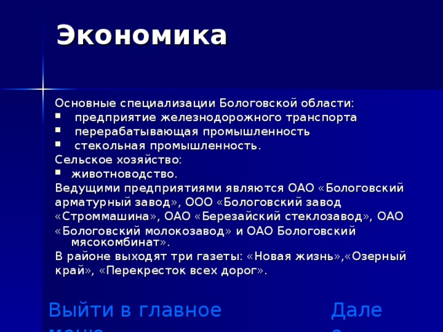 Экономика   Основные специализации  Бологовской области:  предприятие железнодорожного транспорта  перерабатывающая промышленность  стекольная промышленность. Сельское хозяйство: животноводство. Ведущими предприятиями являются ОАО «Бологовский арматурный завод», ООО «Бологовский завод «Строммашина», ОАО «Березайский стеклозавод», ОАО «Бологовский молокозавод» и ОАО Бологовский мясокомбинат». В районе выходят три газеты: «Новая жизнь»,«Озерный край», «Перекресток всех дорог». Выйти в главное меню Далее 