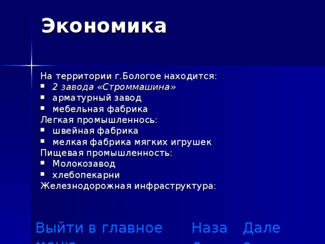 Экономика   На территории г.Бологое находится : 2 завода «Строммашина»  арматурный завод мебельная фабрика Легкая промышленнось: швейная фабрика мелкая фабрика мягких игрушек Пищевая промышленность: Молокозавод хлебопекарни Железнодорожная инфраструктура :  Выйти в главное меню Назад Далее 