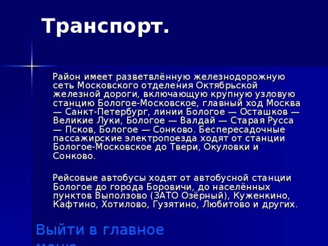 Транспорт.    Район имеет разветвлённую железнодорожную сеть Московского отделения Октябрьской железной дороги, включающую крупную узловую станцию Бологое-Московское, главный ход Москва — Санкт-Петербург, линии Бологое — Осташков — Великие Луки, Бологое — Валдай — Старая Русса — Псков, Бологое — Сонково. Беспересадочные пассажирские электропоезда ходят от станции Бологое-Московское до Твери, Окуловки и Сонково.  Рейсовые автобусы ходят от автобусной станции Бологое до города Боровичи, до населённых пунктов Выползово (ЗАТО Озёрный), Куженкино, Кафтино, Хотилово, Гузятино, Любитово и других. Выйти в главное меню 