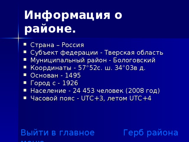 Информация о районе. Страна – Россия Субъект федерации - Тверская область Муниципальный район - Бологовский Координаты - 57°52с. ш. 34°03в д. Основан - 1495 Город с - 1926 Население - 24 453 человек (2008 год) Часовой пояс - UTC+3, летом UTC+4 Выйти в главное меню Герб района 