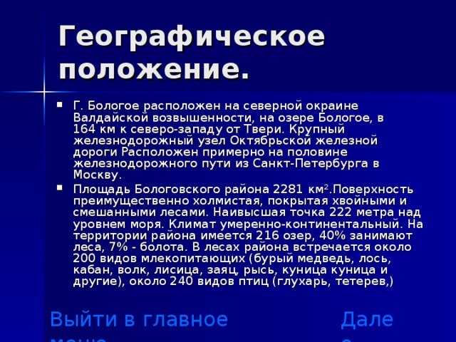 Географическое положение. Г. Бологое расположен на северной окраине Валдайской возвышенности, на озере Бологое, в 164 км к северо-западу от Твери. Крупный железнодорожный узел Октябрьской железной дороги Расположен примерно на половине железнодорожного пути из Санкт-Петербурга в Москву. Площадь Бологовского района 2281 км².Поверхность преимущественно холмистая, покрытая хвойными и смешанными лесами. Наивысшая точка 222 метра над уровнем моря. Климат умеренно-континентальный. На территории района имеется 216 озер, 40% занимают леса, 7% - болота. В лесах района встречается около 200 видов млекопитающих (бурый медведь, лось, кабан, волк, лисица, заяц, рысь, куница куница и другие), около 240 видов птиц (глухарь, тетерев,) Выйти в главное меню Далее 