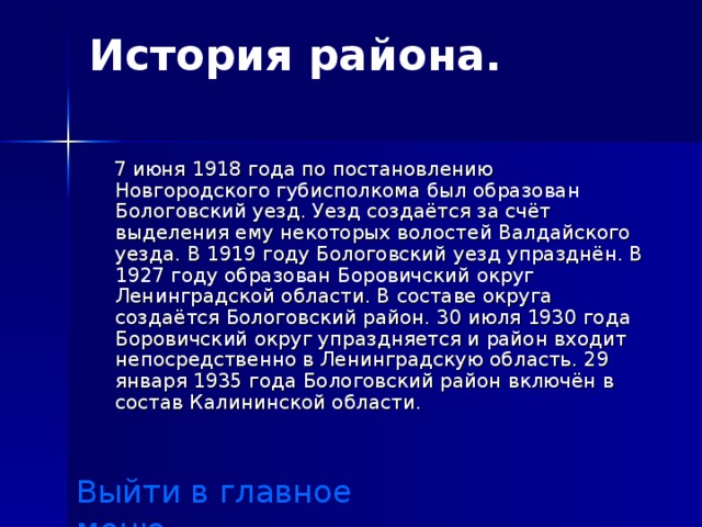 История района.    7 июня 1918 года по постановлению Новгородского губисполкома был образован Бологовский уезд. Уезд создаётся за счёт выделения ему некоторых волостей Валдайского уезда. В 1919 году Бологовский уезд упразднён. В 1927 году образован Боровичский округ Ленинградской области. В составе округа создаётся Бологовский район. 30 июля 1930 года Боровичский округ упраздняется и район входит непосредственно в Ленинградскую область. 29 января 1935 года Бологовский район включён в состав Калининской области. Выйти в главное меню 