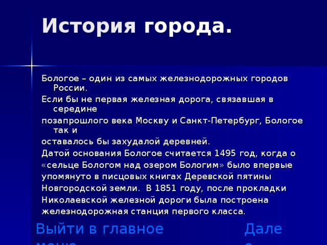 История города .    Бологое – один из самых железнодорожных городов России. Если бы не первая железная дорога, связавшая в середине позапрошлого века Москву и Санкт-Петербург, Бологое так и оставалось бы захудалой деревней. Датой основания Бологое считается 1495 год, когда о «сельце Бологом над озером Бологим» было впервые упомянуто в писцовых книгах Деревской пятины Новгородской земли. В 1851 году, после прокладки Николаевской железной дороги была построена железнодорожная станция первого класса. Выйти в главное меню Далее 