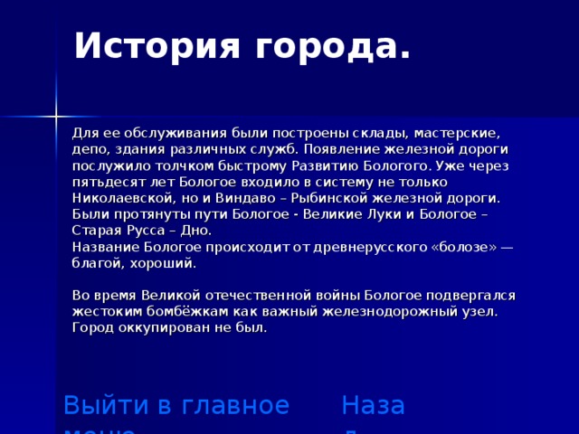 История города .   Для ее обслуживания были построены склады, мастерские, депо, здания различных служб. Появление железной дороги послужило толчком быстрому Развитию Бологого. Уже через пятьдесят лет Бологое входило в систему не только Николаевской, но и Виндаво – Рыбинской железной дороги. Были протянуты пути Бологое - Великие Луки и Бологое – Старая Русса – Дно. Название Бологое происходит от древнерусского «болозе» — благой, хороший. Во время Великой отечественной войны Бологое подвергался жестоким бомбёжкам как важный железнодорожный узел. Город оккупирован не был. Выйти в главное меню Назад 