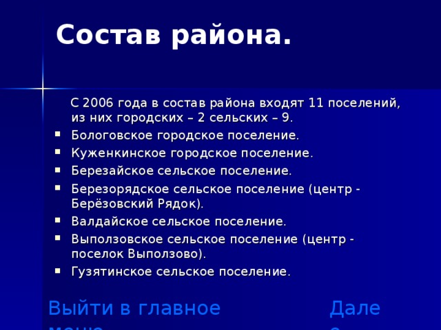 Состав района.    С 2006 года в состав района входят 11 поселений, из них городских – 2 сельских – 9. Бологовское городское поселение. Куженкинское городское поселение. Березайское сельское поселение. Березорядское сельское поселение (центр - Берёзовский Рядок). Валдайское сельское поселение. Выползовское сельское поселение (центр - поселок Выползово). Гузятинское сельское поселение.  Выйти в главное меню Далее 