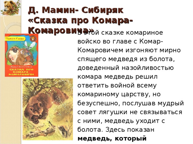 Д. Мамин- Сибиряк «Сказка про Комара-Комаровича» В этой сказке комариное войско во главе с Комар-Комаровичем изгоняют мирно спящего медведя из болота, доведенный назойливостью комара медведь решил ответить войной всему комариному царству, но безуспешно, послушав мудрый совет лягушки не связываться с ними, медведь уходит с болота. Здесь показан медведь, который достаточно страшен в гневе, но мудр в принятии решения. 