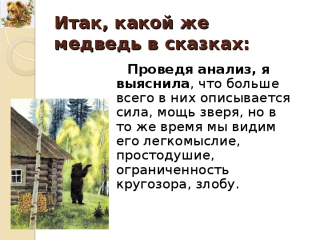 Итак, какой же медведь в сказках : Проведя анализ, я выяснила , что больше всего в них описывается сила, мощь зверя, но в то же время мы видим его легкомыслие, простодушие, ограниченность кругозора, злобу . 