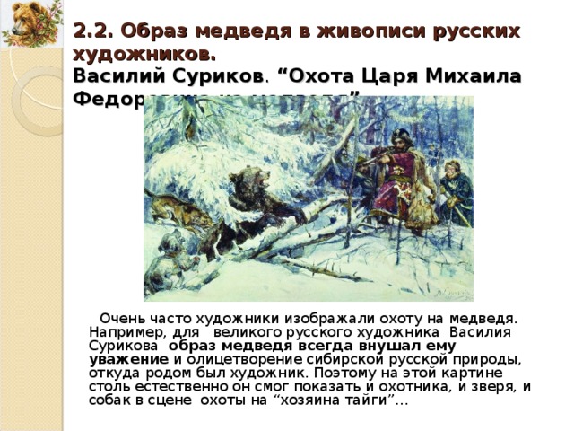 2.2. Образ медведя в живописи русских художников. Василий Суриков . “ Охота Царя Михаила Федоровича на медведя ”. Очень часто художники изображали охоту на медведя. Например, для великого русского художника Василия Сурикова образ медведя всегда внушал ему уважение и олицетворение сибирской русской природы, откуда родом был художник. Поэтому на этой картине столь естественно он смог показать и охотника, и зверя, и собак в сцене охоты на “ хозяина тайги ” … 