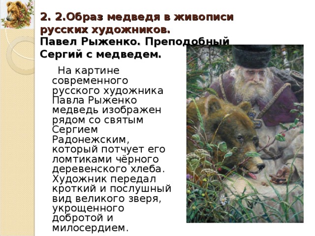 2. 2.Образ медведя в живописи русских художников. Павел Рыженко. Преподобный Сергий с медведем. На картине современного русского художника Павла Рыженко медведь изображен рядом со святым Сергием Радонежским, который потчует его ломтиками чёрного деревенского хлеба. Художник передал кроткий и послушный вид великого зверя, укрощенного добротой и милосердием. 