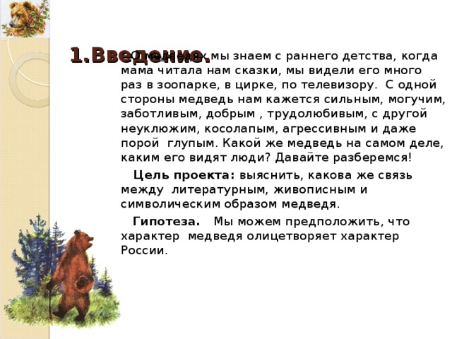  1. Введение. О медведях мы знаем с раннего детства, когда мама читала нам сказки, мы видели его много раз в зоопарке, в цирке, по телевизору. С одной стороны медведь нам кажется сильным, могучим, заботливым, добрым , трудолюбивым, с другой неуклюжим, косолапым, агрессивным и даже порой глупым. Какой же медведь на самом деле, каким его видят люди ? Давайте разберемся! Цель проекта : выяснить, какова же связь между литературным, живописным и символическим образом медведя. Гипотеза. Мы можем предположить, что характер медведя олицетворяет характер России. 