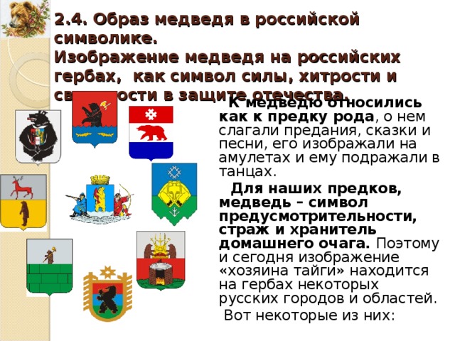 2.4. Образ медведя в российской символике. Изображение медведя на российских гербах, как символ силы, хитрости и свирепости в защите отечества. К медведю относились как к предку рода , о нем слагали предания, сказки и песни, его изображали на амулетах и ему подражали в танцах. Для наших предков, медведь – символ предусмотрительности, страж и хранитель домашнего очага. Поэтому и сегодня изображение «хозяина тайги» находится на гербах некоторых русских городов и областей. Вот некоторые из них : 