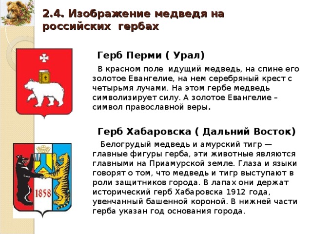 2.4. Изображение медведя на российских гербах Герб Перми ( Урал) В красном поле идущий медведь, на спине его золотое Евангелие, на нем серебряный крест с четырьмя лучами. На этом гербе медведь символизирует силу. А золотое Евангелие – символ православной веры . Герб Хабаровска ( Дальний Восток) Белогрудый медведь и амурский тигр — главные фигуры герба, эти животные являются главными на Приамурской земле. Глаза и языки говорят о том, что медведь и тигр выступают в роли защитников города. В лапах они держат исторический герб Хабаровска 1912 года, увенчанный башенной короной. В нижней части герба указан год основания города. 