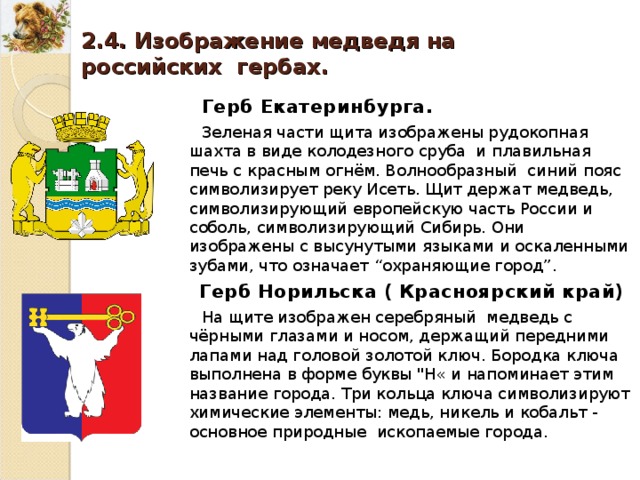 2.4. Изображение медведя на российских гербах. Герб Екатеринбурга. Зеленая части щита изображены рудокопная шахта в виде колодезного сруба и плавильная печь с красным огнём. Волнообразный синий пояс символизирует реку Исеть. Щит держат медведь, символизирующий европейскую часть России и соболь, символизирующий Сибирь. Они изображены с высунутыми языками и оскаленными зубами, что означает “ охраняющие город ” . Герб Норильска ( Красноярский край) На щите изображен серебряный медведь с чёрными глазами и носом, держащий передними лапами над головой золотой ключ. Бородка ключа выполнена в форме буквы 