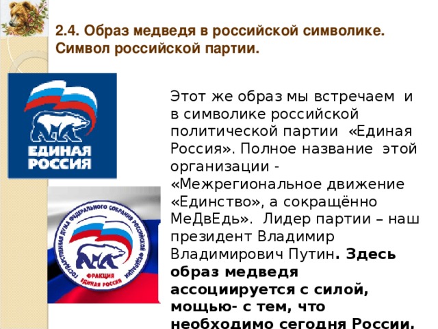 2.4. Образ медведя в российской символике. Символ российской партии. Этот же образ мы встречаем и в символике российской политической партии «Единая Россия». Полное название этой организации - «Межрегиональное движение «Единство», а сокращённо МеДвЕдь». Лидер партии – наш президент Владимир Владимирович Путин . Здесь образ медведя ассоциируется с силой, мощью- с тем, что необходимо сегодня России, как одной из сверхдержав. 