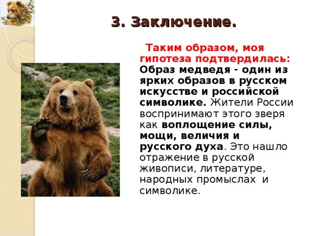 3. Заключение. Таким образом, моя гипотеза подтвердилась: Образ медведя - один из ярких образов в русском искусстве и российской символике. Жители России воспринимают этого зверя как воплощение силы, мощи, величия и русского духа . Это нашло отражение в русской живописи, литературе, народных промыслах и символике. 