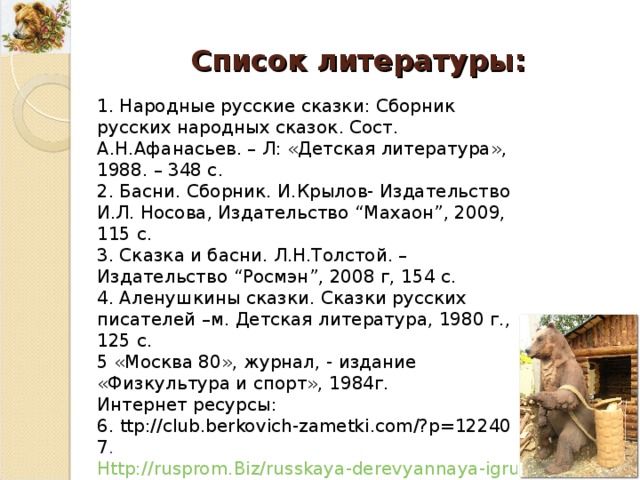 Список литературы : 1. Народные русские сказки: Сборник русских народных сказок. Сост. А.Н.Афанасьев. – Л : «Детская литература», 1988. – 348 с. 2. Басни. Сборник. И.Крылов- Издательство И . Л . Носова, Издательство “ Махаон ”, 2009 , 115 с. 3. Сказка и басни. Л.Н.Толстой. – Издательство “ Росмэн ”, 2008 г, 154 с. 4. Аленушкины сказки. Сказки русских писателей –м. Детская литература, 1980 г., 125 с. 5 «Москва 80», журнал, - издание «Физкультура и спорт», 1984г. Интернет ресурсы : 6. ttp://club.berkovich-zametki.com/?p=12240 7 . Http://rusprom.Biz/russkaya-derevyannaya-igrushka/10-medvedi-derevyannie-igrushki 8. Http://www.Symbolarium.Ru/index.Php/ медведь 9. http://ru.wikipedia.org/wiki/ 