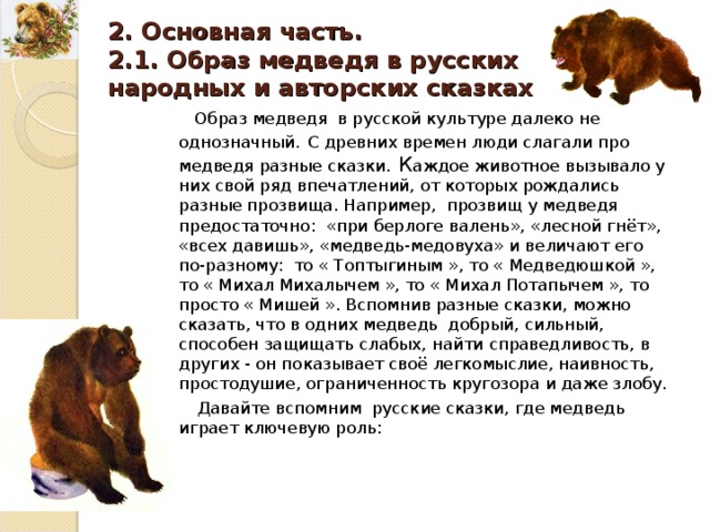  2. Основная часть . 2.1. Образ медведя в русских народных и авторских сказках Образ медведя в русской культуре далеко не однозначный . С древних времен люди слагали про медведя разные сказки . К аждое животное вызывало у них свой ряд впечатлений, от которых рождались разные прозвища. Например, прозвищ у медведя предостаточно : «при берлоге валень», «лесной гнёт», «всех давишь», «медведь-медовуха» и величают его по-разному : то « Топтыгиным », то « Медведюшкой », то « Михал Михалычем », то « Михал Потапычем », то просто « Мишей ». Вспомнив разные сказки, можно сказать, что в одних медведь добрый, сильный, способен защищать слабых, найти справедливость, в других - он показывает своё легкомыслие, наивность, простодушие, ограниченность кругозора и даже злобу. Давайте вспомним русские сказки, где медведь играет ключевую роль : 