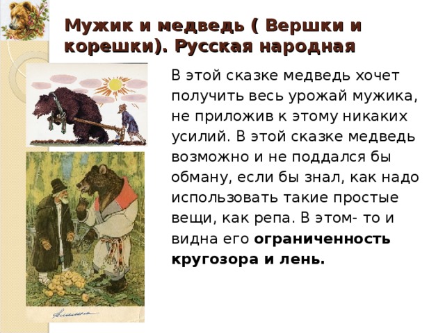 Мужик и медведь ( Вершки и корешки). Русская народная сказка. В этой сказке медведь хочет получить весь урожай мужика, не приложив к этому никаких усилий. В этой сказке медведь возможно и не поддался бы обману, если бы знал, как надо использовать такие простые вещи, как репа. В этом- то и видна его ограниченность кругозора и лень. В этой сказке медведь хочет получить весь урожай мужика, не приложив к этому никаких усилий. В этой сказке медведь возможно и не поддался бы обману, если бы знал, как надо использовать такие простые вещи, как репа. В этом- то и видна его ограниченность кругозора и лень. 