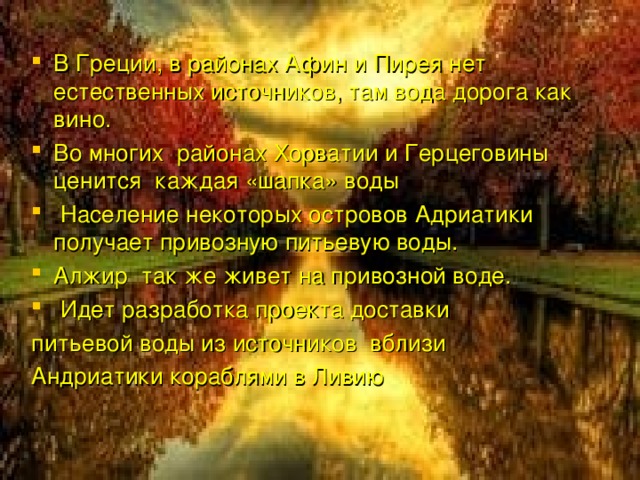 В Греции, в районах Афин и Пирея нет естественных источников, там вода дорога как вино. Во многих районах Хорватии и Герцеговины ценится каждая «шапка» воды  Население некоторых островов Адриатики получает привозную питьевую воды. Алжир так же живет на привозной воде.  Идет разработка проекта доставки питьевой воды из источников вблизи Андриатики кораблями в Ливию 
