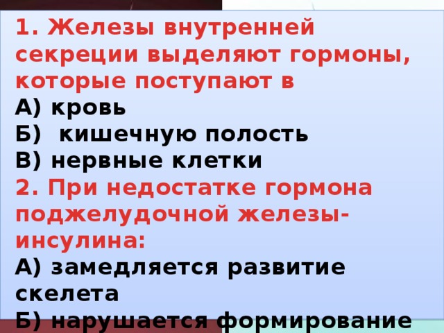 1. железы внутренней секреции выделяют гормоны, которые поступают в а) кровь б) кишечную полость в) нервные клетки 2. при недостатке гормона поджелудочной железы-инсулина: а) замедляется развитие скелета б) нарушается формирование вторичных половых признаков в) развивается болезнь-диабет 