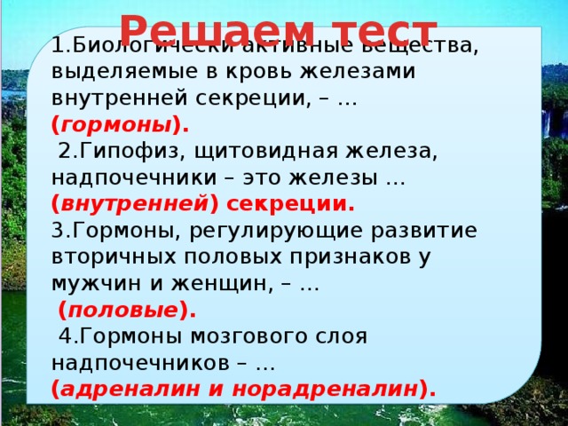 решаем тест 1.биологически активные вещества, выделяемые в кровь железами внутренней секреции, – . ( гормоны ). 2.гипофиз, щитовидная железа, надпочечники – это железы … ( внутренней ) секреции. 3.гормоны, регулирующие развитие вторичных половых признаков у мужчин и женщин, – . ( половые ). 4.гормоны мозгового слоя надпочечников – . ( адреналин и норадреналин ). 