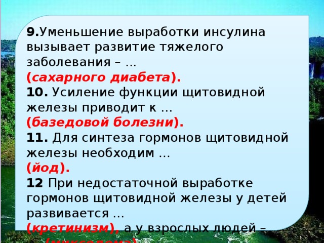  9. уменьшение выработки инсулина вызывает развитие тяжелого заболевания – . ( сахарного диабета ). 10. усиление функции щитовидной железы приводит к … ( базедовой болезни ). 11. для синтеза гормонов щитовидной железы необходим … ( йод ). 12 при недостаточной выработке гормонов щитовидной железы у детей развивается … ( кретинизм ), а у взрослых людей – . ( микседема ). 